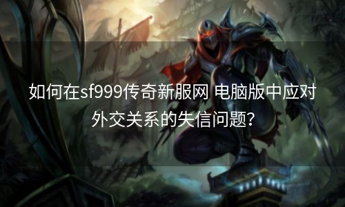 如何在sf999传奇新服网 电脑版中应对外交关系的失信问题？
