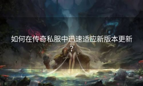 如何在传奇私服中迅速适应新版本更新？