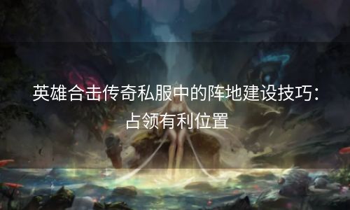 英雄合击传奇私服中的阵地建设技巧：占领有利位置