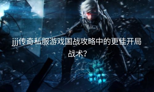 jjj传奇私服游戏国战攻略中的更佳开局战术？