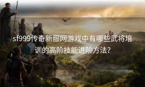 sf999传奇新服网游戏中有哪些武将培训的高阶技能进阶方法？