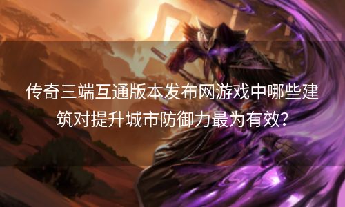 传奇三端互通版本发布网游戏中哪些建筑对提升城市防御力最为有效？