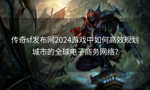 传奇sf发布网2024游戏中如何高效规划城市的全球电子商务网络？