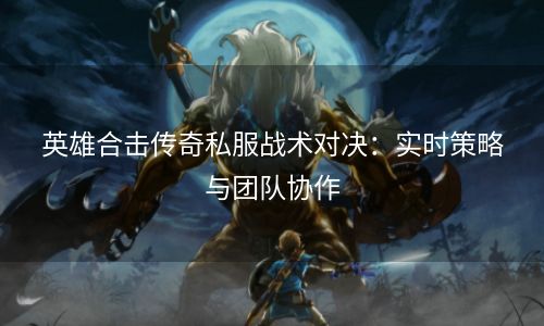 英雄合击传奇私服战术对决：实时策略与团队协作