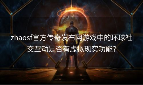 zhaosf官方传奇发布网游戏中的环球社交互动是否有虚拟现实功能？