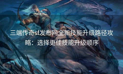 三端传奇sf发布网全新技能升级路径攻略：选择更佳技能升级顺序