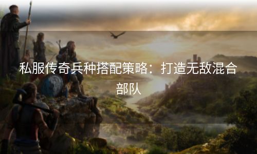 私服传奇兵种搭配策略：打造无敌混合部队