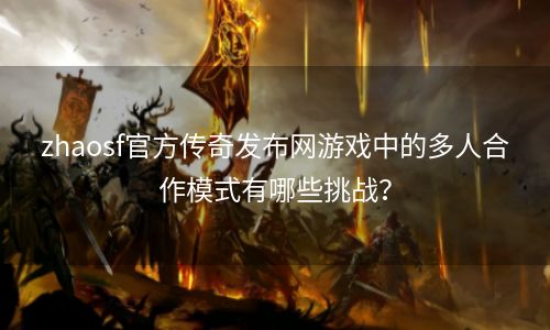 zhaosf官方传奇发布网游戏中的多人合作模式有哪些挑战？
