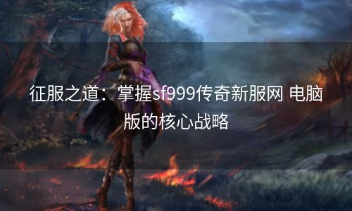 征服之道：掌握sf999传奇新服网 电脑版的核心战略
