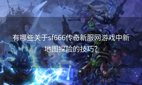 有哪些关于sf666传奇新服网游戏中新地图探险的技巧？