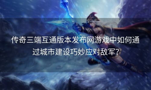 传奇三端互通版本发布网游戏中如何通过城市建设巧妙应对敌军？