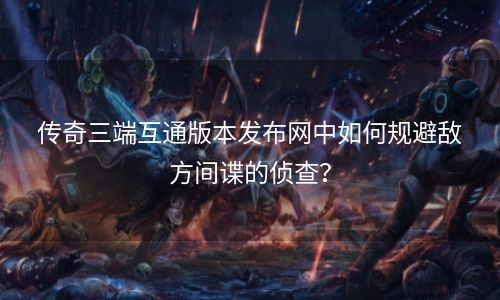 传奇三端互通版本发布网中如何规避敌方间谍的侦查？