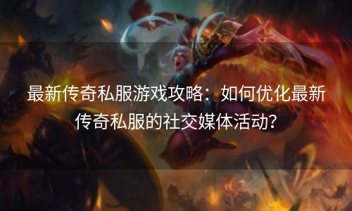 最新传奇私服游戏攻略：如何优化最新传奇私服的社交媒体活动？