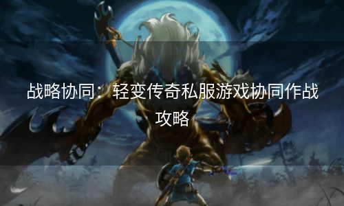 战略协同：轻变传奇私服游戏协同作战攻略