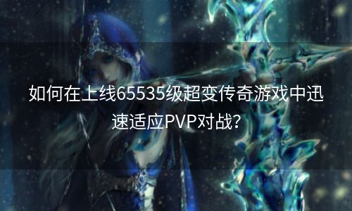 如何在上线65535级超变传奇游戏中迅速适应PVP对战？
