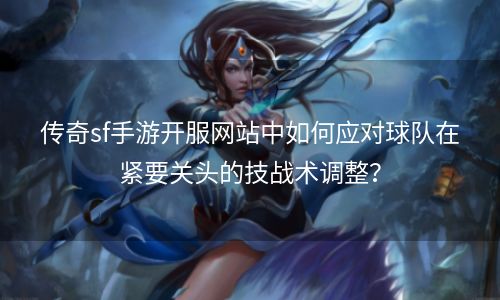 传奇sf手游开服网站中如何应对球队在紧要关头的技战术调整？