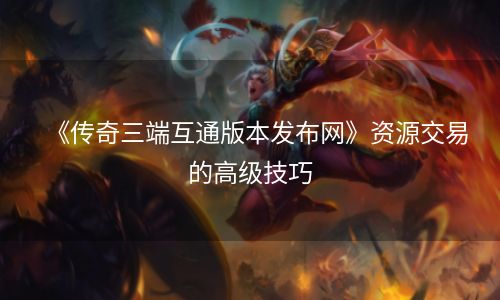 《传奇三端互通版本发布网》资源交易的高级技巧