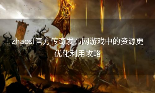 zhaosf官方传奇发布网游戏中的资源更优化利用攻略