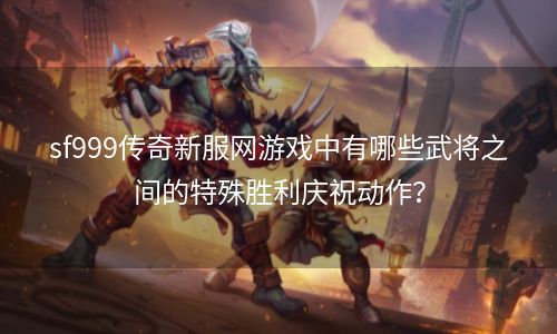 sf999传奇新服网游戏中有哪些武将之间的特殊胜利庆祝动作？