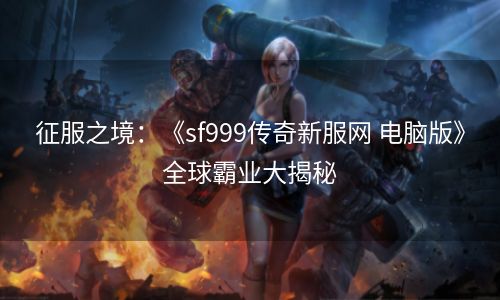 征服之境：《sf999传奇新服网 电脑版》全球霸业大揭秘