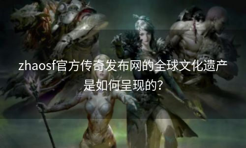 zhaosf官方传奇发布网的全球文化遗产是如何呈现的？