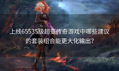 上线65535级超变传奇游戏中哪些建议的套装组合能更大化输出？