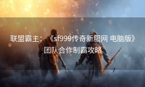 联盟霸主：《sf999传奇新服网 电脑版》团队合作制霸攻略
