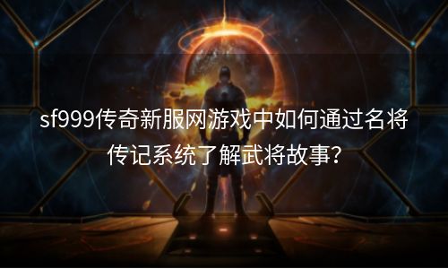 sf999传奇新服网游戏中如何通过名将传记系统了解武将故事？