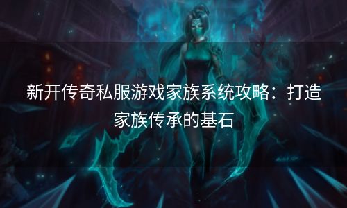 新开传奇私服游戏家族系统攻略：打造家族传承的基石