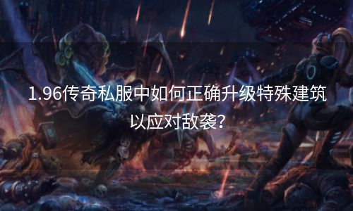 1.96传奇私服中如何正确升级特殊建筑以应对敌袭？