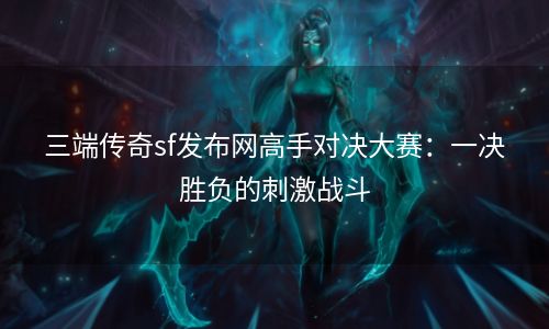 三端传奇sf发布网高手对决大赛：一决胜负的刺激战斗