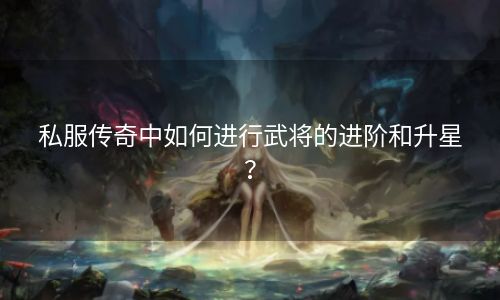 私服传奇中如何进行武将的进阶和升星？