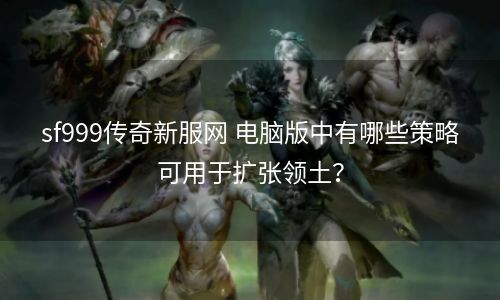 sf999传奇新服网 电脑版中有哪些策略可用于扩张领土？