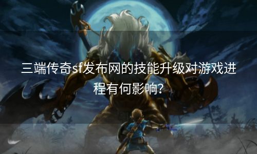 三端传奇sf发布网的技能升级对游戏进程有何影响？
