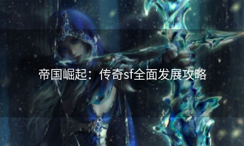 帝国崛起：传奇sf全面发展攻略