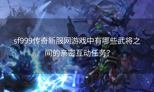 sf999传奇新服网游戏中有哪些武将之间的亲密互动任务？