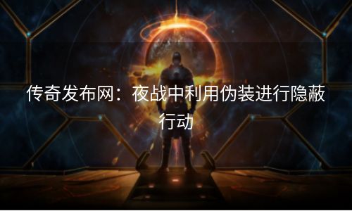 传奇发布网：夜战中利用伪装进行隐蔽行动