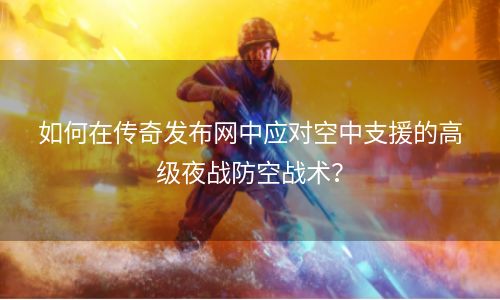 如何在传奇发布网中应对空中支援的高级夜战防空战术？