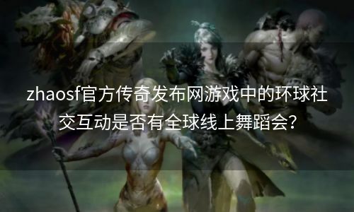zhaosf官方传奇发布网游戏中的环球社交互动是否有全球线上舞蹈会？