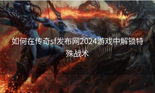 如何在传奇sf发布网2024游戏中解锁特殊战术