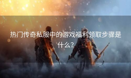 热门传奇私服中的游戏福利领取步骤是什么？