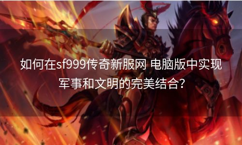 如何在sf999传奇新服网 电脑版中实现军事和文明的完美结合？