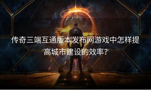 传奇三端互通版本发布网游戏中怎样提高城市建设的效率？