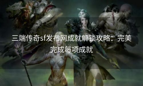 三端传奇sf发布网成就解锁攻略：完美完成每项成就