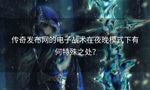 传奇发布网的电子战术在夜晚模式下有何特殊之处？
