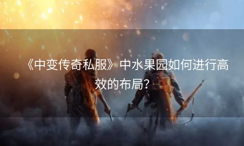 《中变传奇私服》中水果园如何进行高效的布局？