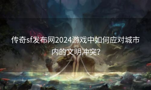 传奇sf发布网2024游戏中如何应对城市内的文明冲突？