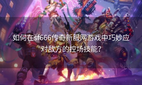 如何在sf666传奇新服网游戏中巧妙应对敌方的控场技能？