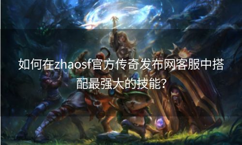 如何在zhaosf官方传奇发布网客服中搭配最强大的技能？