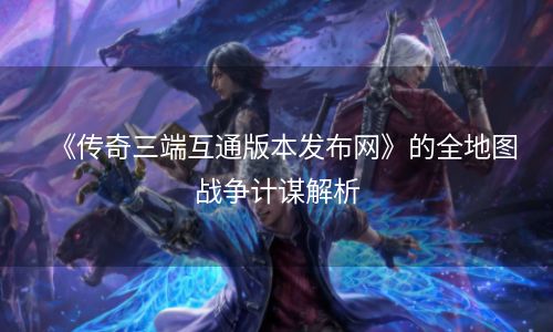 《传奇三端互通版本发布网》的全地图战争计谋解析